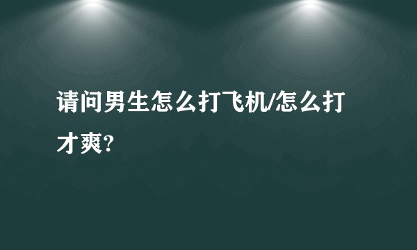 请问男生怎么打飞机/怎么打才爽?