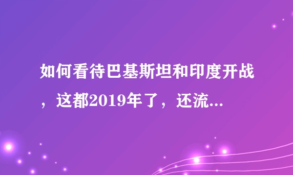 如何看待巴基斯坦和印度开战，这都2019年了，还流行战争？
