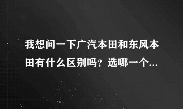 我想问一下广汽本田和东风本田有什么区别吗？选哪一个会比较好？
