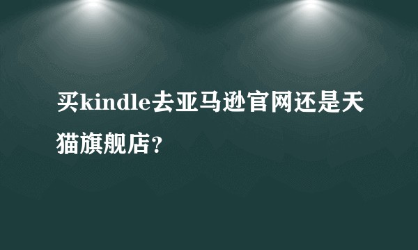买kindle去亚马逊官网还是天猫旗舰店？