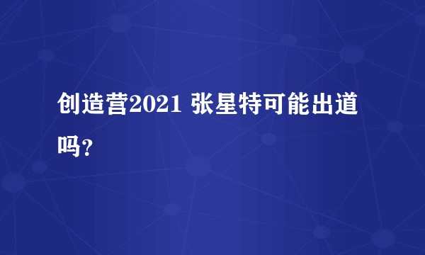 创造营2021 张星特可能出道吗？