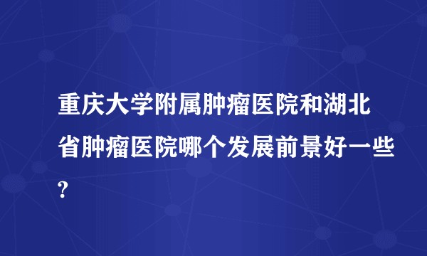 重庆大学附属肿瘤医院和湖北省肿瘤医院哪个发展前景好一些?