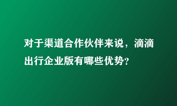 对于渠道合作伙伴来说，滴滴出行企业版有哪些优势？