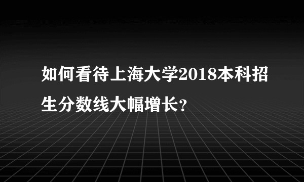 如何看待上海大学2018本科招生分数线大幅增长？