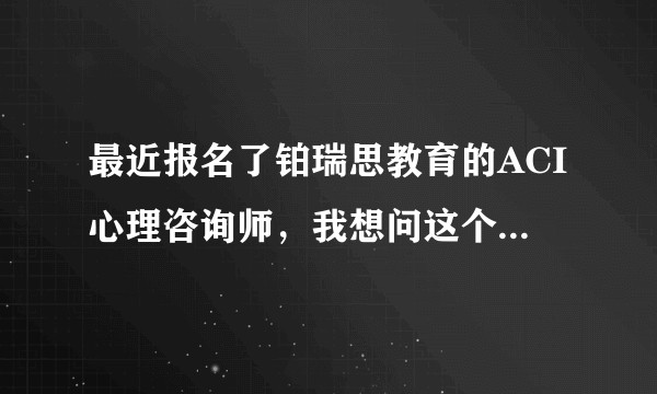 最近报名了铂瑞思教育的ACI心理咨询师，我想问这个证书的含金量如何？这家机构靠谱么？