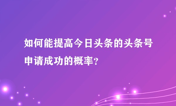 如何能提高今日头条的头条号申请成功的概率？
