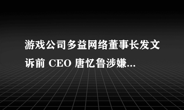 游戏公司多益网络董事长发文诉前 CEO 唐忆鲁涉嫌贪污、纵容游戏外挂，还有哪些信息值得关注？