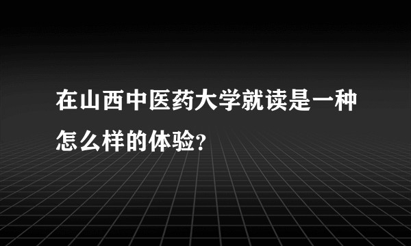 在山西中医药大学就读是一种怎么样的体验？