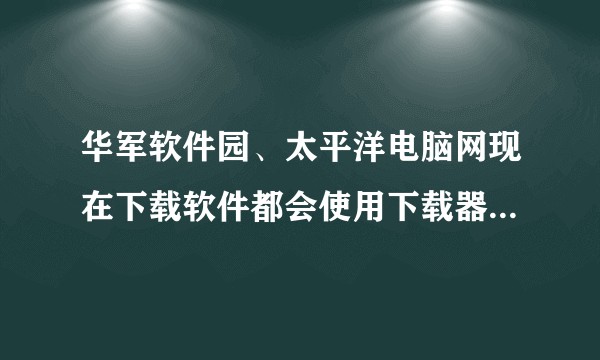 华军软件园、太平洋电脑网现在下载软件都会使用下载器，他们的下载器可信么？
