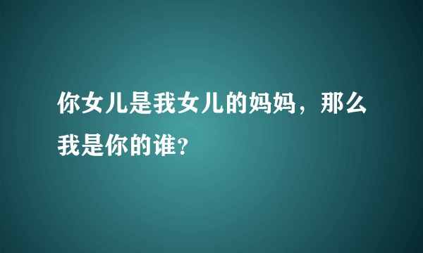 你女儿是我女儿的妈妈，那么我是你的谁？