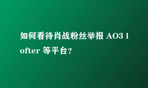 如何看待肖战粉丝举报 AO3 lofter 等平台？