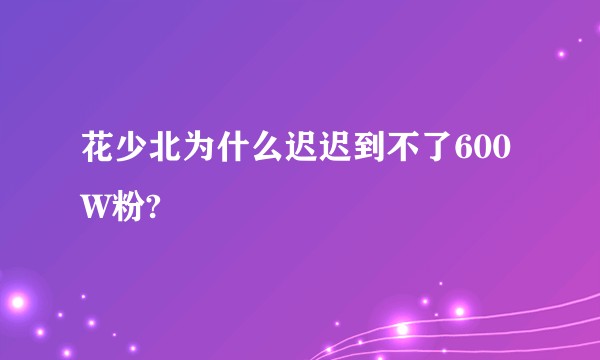 花少北为什么迟迟到不了600W粉?