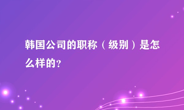 韩国公司的职称（级别）是怎么样的？