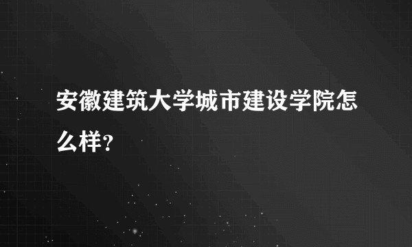 安徽建筑大学城市建设学院怎么样？