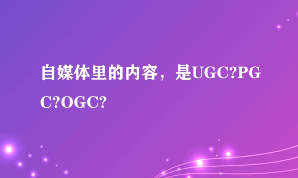 自媒体里的内容，是UGC?PGC?OGC?