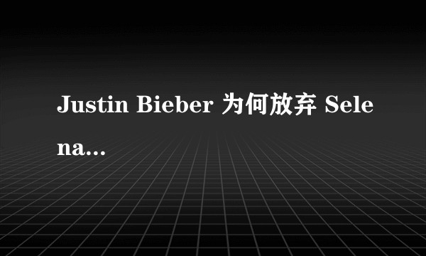 Justin Bieber 为何放弃 Selena Gomez 选择了Hailey bladwin？