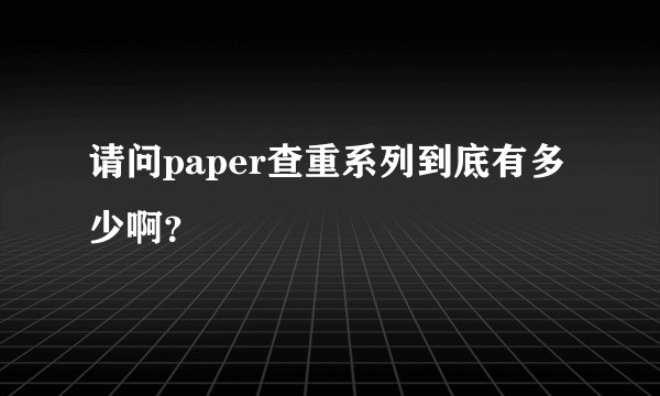 请问paper查重系列到底有多少啊？