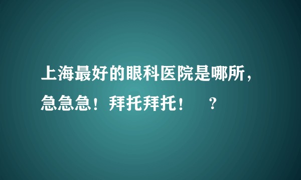 上海最好的眼科医院是哪所，急急急！拜托拜托！   ?