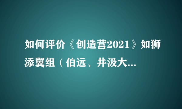 如何评价《创造营2021》如狮添翼组（伯远、井汲大翔等人）的主题曲二创？