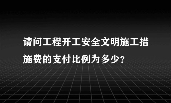 请问工程开工安全文明施工措施费的支付比例为多少？