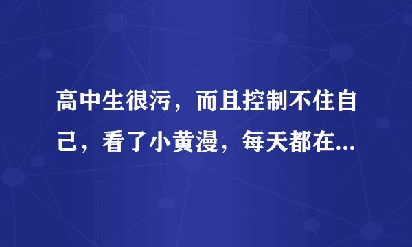 高中生很污，而且控制不住自己，看了小黄漫，每天都在想，怎么办，是不是有问题啊？
