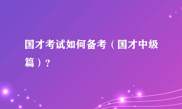 国才考试如何备考（国才中级篇）？