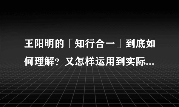王阳明的「知行合一」到底如何理解？又怎样运用到实际生活中？