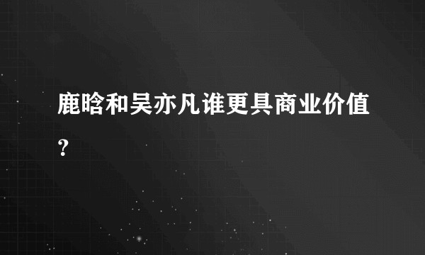 鹿晗和吴亦凡谁更具商业价值？
