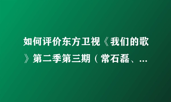 如何评价东方卫视《我们的歌》第二季第三期（常石磊、李玟、孙楠、陈小春、Gai、王源、邓紫棋、郑云龙）？