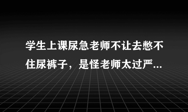 学生上课尿急老师不让去憋不住尿裤子，是怪老师太过严厉不近人情，还是怪学生课间贪玩不守纪律？