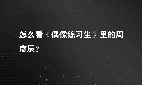 怎么看《偶像练习生》里的周彦辰？