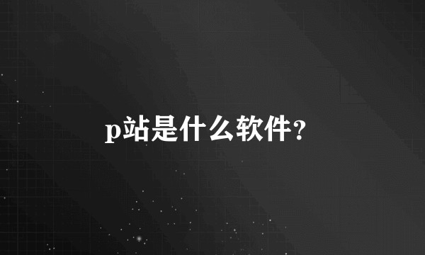 p站是什么软件？