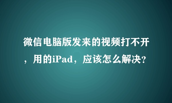 微信电脑版发来的视频打不开，用的iPad，应该怎么解决？