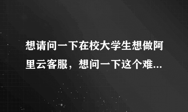 想请问一下在校大学生想做阿里云客服，想问一下这个难吗，这个兼职一个月大概能赚多少，谢谢?