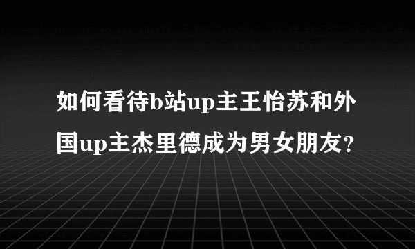 如何看待b站up主王怡苏和外国up主杰里德成为男女朋友？
