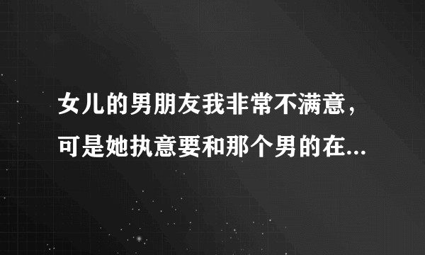 女儿的男朋友我非常不满意，可是她执意要和那个男的在一起，我该怎么办？