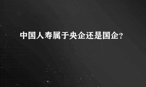 中国人寿属于央企还是国企？