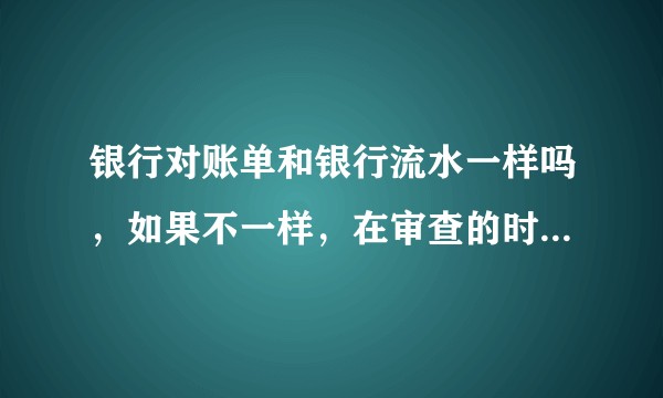 银行对账单和银行流水一样吗，如果不一样，在审查的时候是不是可以看出一个企业的端倪？