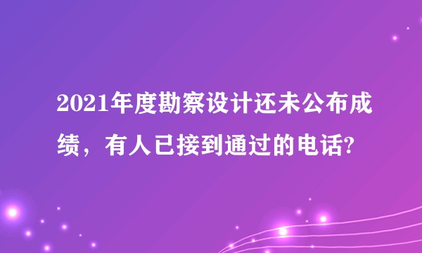 2021年度勘察设计还未公布成绩，有人已接到通过的电话?
