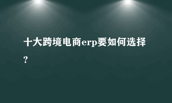 十大跨境电商erp要如何选择？