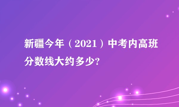 新疆今年（2021）中考内高班分数线大约多少?