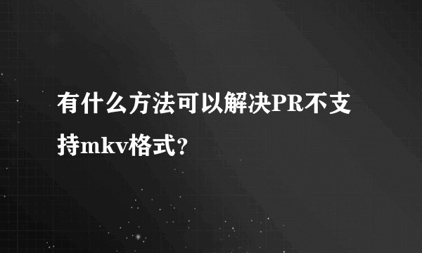有什么方法可以解决PR不支持mkv格式?