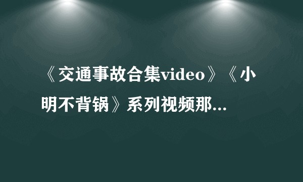 《交通事故合集video》《小明不背锅》系列视频那么多事故视频哪里找的。真的有人投稿吗？